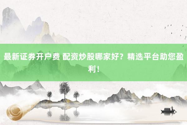 最新证券开户费 配资炒股哪家好？精选平台助您盈利！