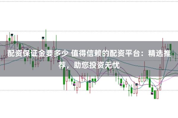 配资保证金要多少 值得信赖的配资平台：精选推荐，助您投资无忧