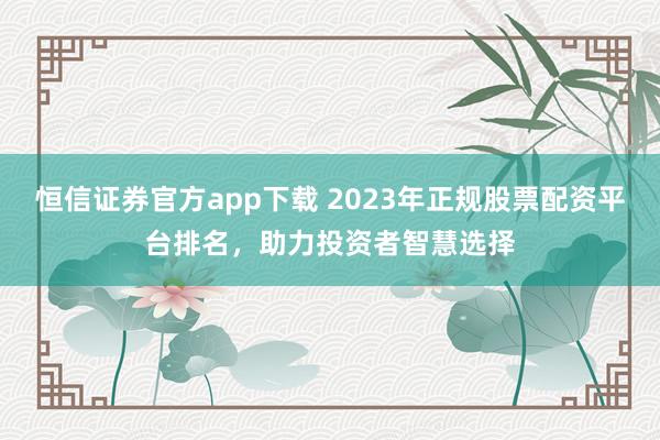 恒信证券官方app下载 2023年正规股票配资平台排名,助力投资者智慧选择