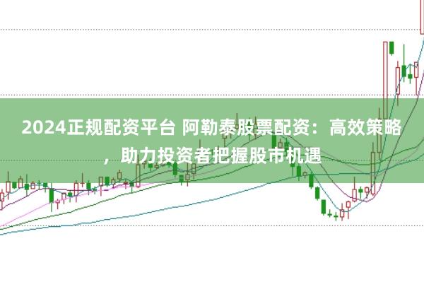 2024正规配资平台 阿勒泰股票配资:高效策略,助力投资者把握股市机遇