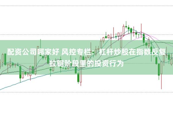 配资公司哪家好 风控专栏:杠杆炒股在指数反复拉锯阶段里的投资行为