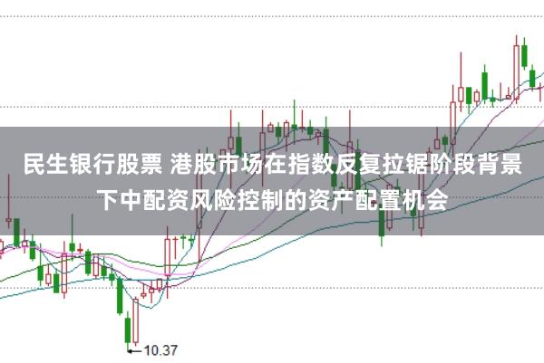 民生银行股票 港股市场在指数反复拉锯阶段背景下中配资风险控制的资产配置机会