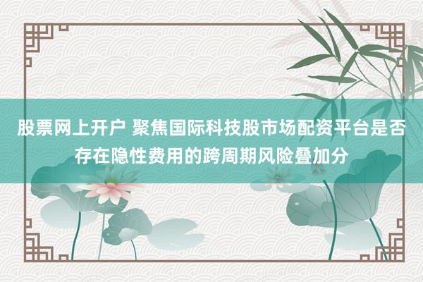 股票网上开户 聚焦国际科技股市场配资平台是否存在隐性费用的跨周期风险叠加分