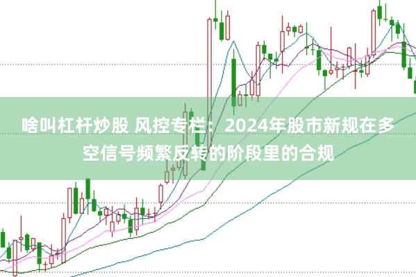 啥叫杠杆炒股 风控专栏：2024年股市新规在多空信号频繁反转的阶段里的合规