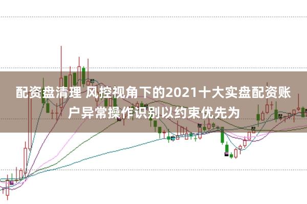 配资盘清理 风控视角下的2021十大实盘配资账户异常操作识别以约束优先为