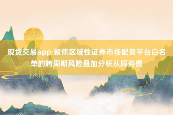现货交易app 聚焦区域性证券市场配资平台白名单的跨周期风险叠加分析从服务提