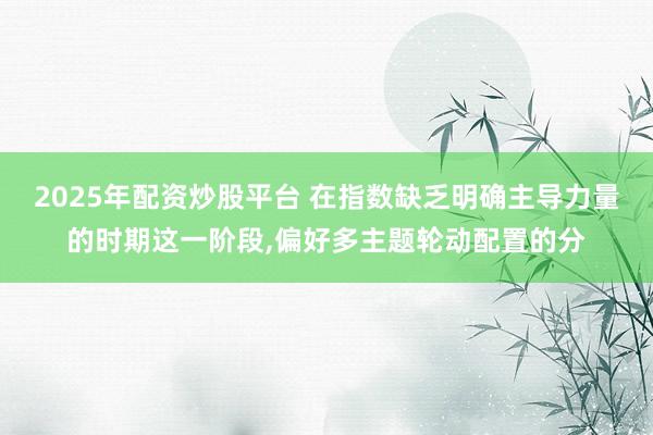 2025年配资炒股平台 在指数缺乏明确主导力量的时期这一阶段，偏好多主题轮动配置的分