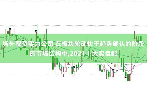 场外配资实力公司 在板块轮动快于趋势确认的阶段的市场结构中，2021十大实盘配