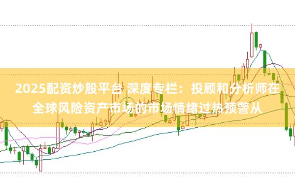 2025配资炒股平台 深度专栏：投顾和分析师在全球风险资产市场的市场情绪过热预警从