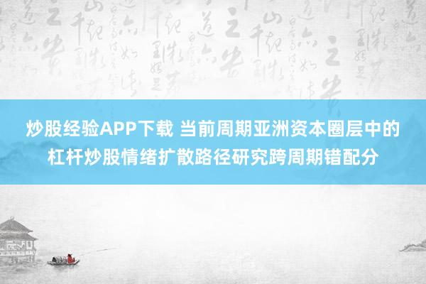 炒股经验APP下载 当前周期亚洲资本圈层中的杠杆炒股情绪扩散路径研究跨周期错配分