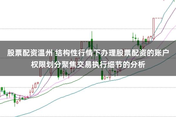 股票配资温州 结构性行情下办理股票配资的账户权限划分聚焦交易执行细节的分析