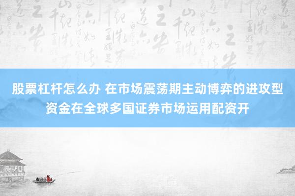 股票杠杆怎么办 在市场震荡期主动博弈的进攻型资金在全球多国证券市场运用配资开