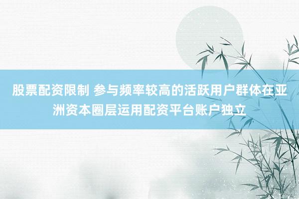 股票配资限制 参与频率较高的活跃用户群体在亚洲资本圈层运用配资平台账户独立