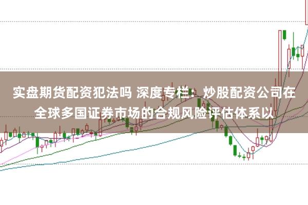 实盘期货配资犯法吗 深度专栏：炒股配资公司在全球多国证券市场的合规风险评估体系以