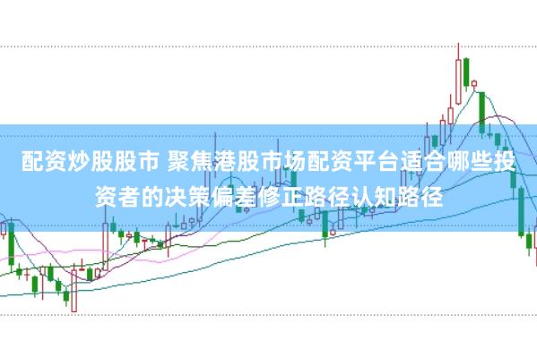 配资炒股股市 聚焦港股市场配资平台适合哪些投资者的决策偏差修正路径认知路径
