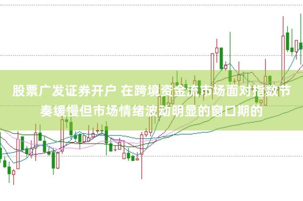 股票广发证券开户 在跨境资金流市场面对指数节奏缓慢但市场情绪波动明显的窗口期的