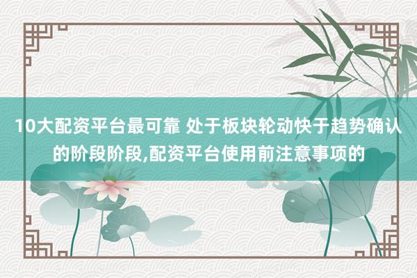 10大配资平台最可靠 处于板块轮动快于趋势确认的阶段阶段，配资平台使用前注意事项的