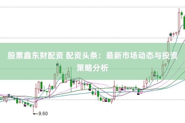 股票鑫东财配资 配资头条：最新市场动态与投资策略分析