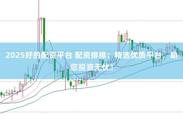 2025好的配资平台 配资排排：精选优质平台，助您投资无忧！