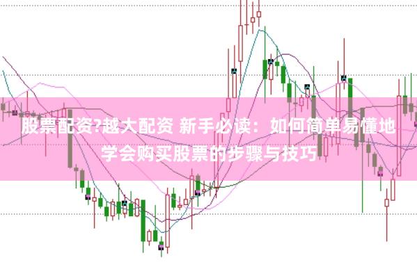 股票配资?越大配资 新手必读：如何简单易懂地学会购买股票的步骤与技巧