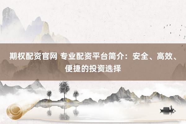 期权配资官网 专业配资平台简介：安全、高效、便捷的投资选择