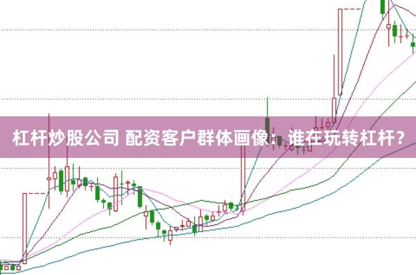 杠杆炒股公司 配资客户群体画像：谁在玩转杠杆？