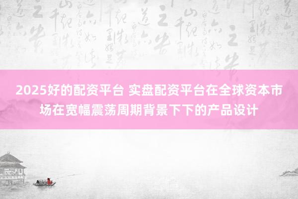 2025好的配资平台 实盘配资平台在全球资本市场在宽幅震荡周期背景下下的产品设计