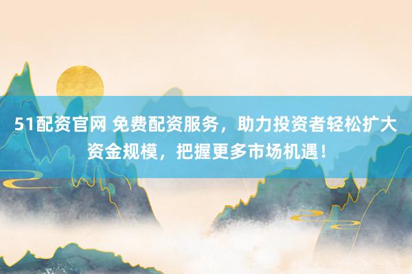 51配资官网 免费配资服务,助力投资者轻松扩大资金规模,把握更多市场机遇!