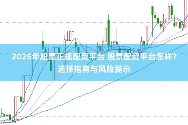 2025年股票正规配资平台 股票配资平台怎样？选择指南与风险提示