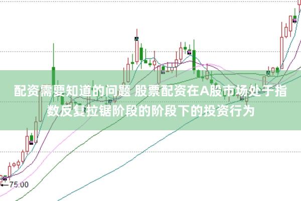 配资需要知道的问题 股票配资在A股市场处于指数反复拉锯阶段的阶段下的投资行为