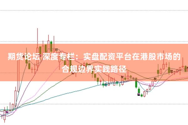 期货论坛 深度专栏：实盘配资平台在港股市场的合规边界实践路径