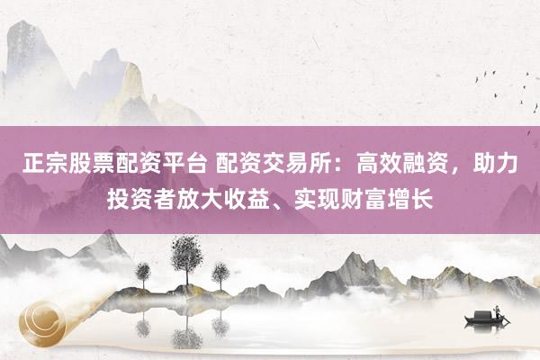 正宗股票配资平台 配资交易所：高效融资，助力投资者放大收益、实现财富增长