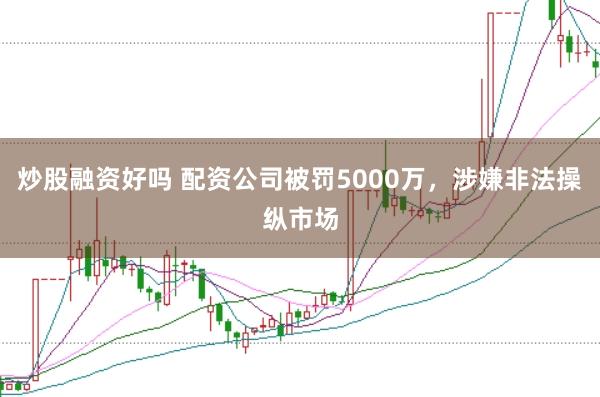 炒股融资好吗 配资公司被罚5000万，涉嫌非法操纵市场