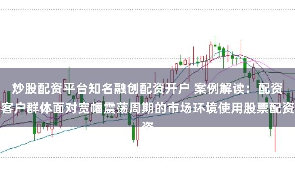炒股配资平台知名融创配资开户 案例解读：配资客户群体面对宽幅震荡周期的市场环境使用股票配资