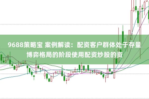 9688策略宝 案例解读：配资客户群体处于存量博弈格局的阶段使用配资炒股的资
