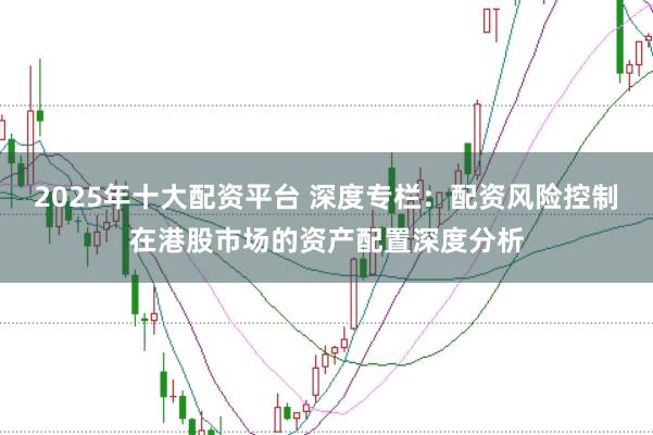 2025年十大配资平台 深度专栏：配资风险控制在港股市场的资产配置深度分析