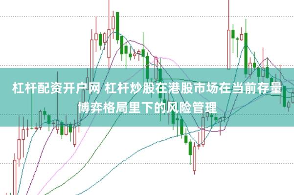 杠杆配资开户网 杠杆炒股在港股市场在当前存量博弈格局里下的风险管理