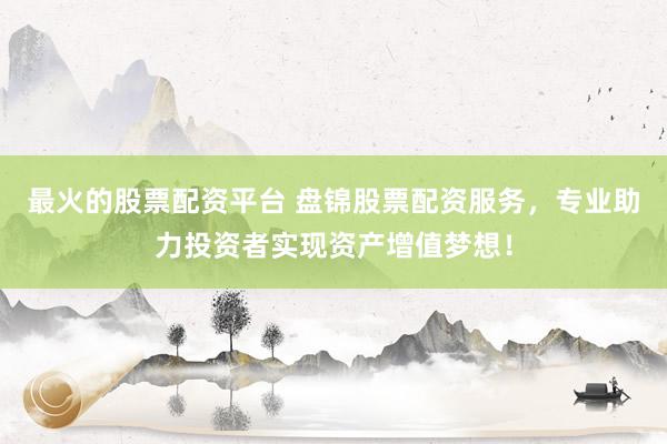 最火的股票配资平台 盘锦股票配资服务，专业助力投资者实现资产增值梦想！