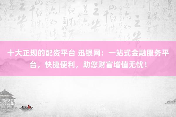 十大正规的配资平台 迅银网：一站式金融服务平台，快捷便利，助您财富增值无忧！