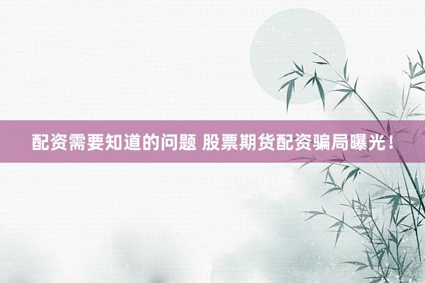 配资需要知道的问题 股票期货配资骗局曝光！