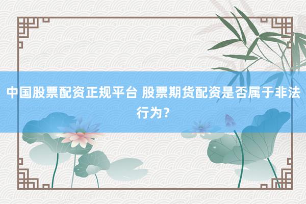 中国股票配资正规平台 股票期货配资是否属于非法行为？