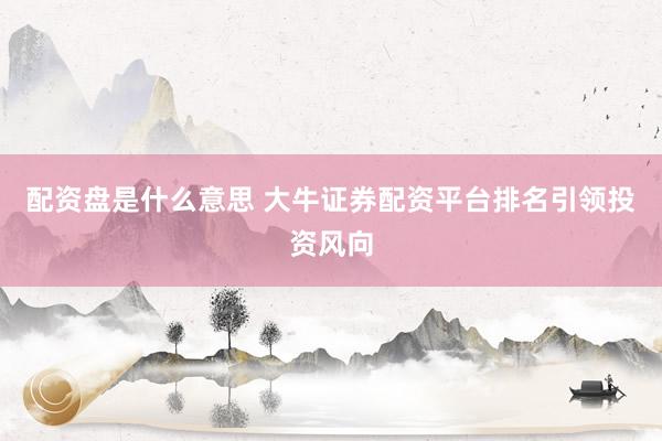配资盘是什么意思 大牛证券配资平台排名引领投资风向