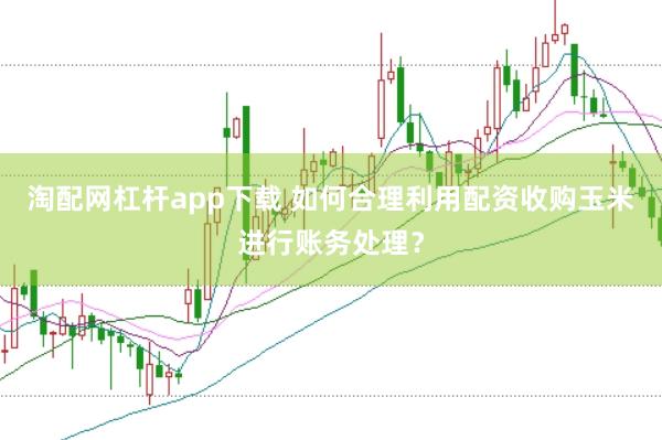 淘配网杠杆app下载 如何合理利用配资收购玉米进行账务处理？
