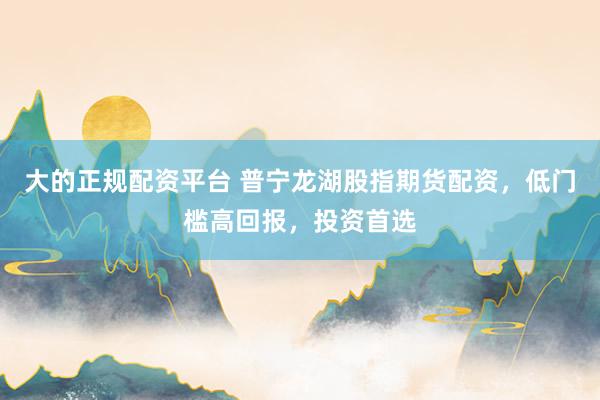 大的正规配资平台 普宁龙湖股指期货配资，低门槛高回报，投资首选