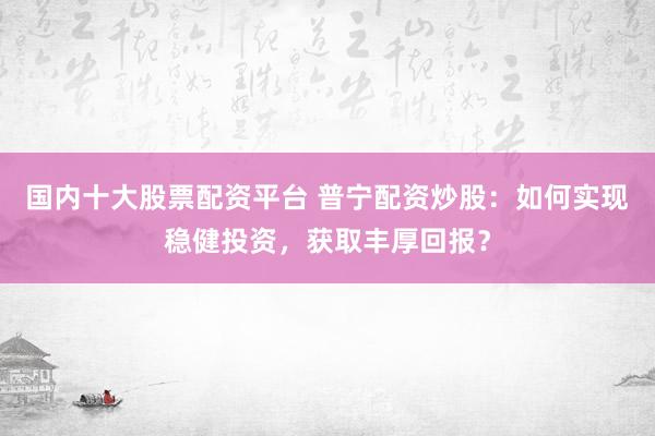 国内十大股票配资平台 普宁配资炒股：如何实现稳健投资，获取丰厚回报？