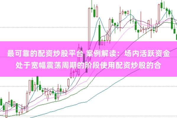 最可靠的配资炒股平台 案例解读：场内活跃资金处于宽幅震荡周期的阶段使用配资炒股的合