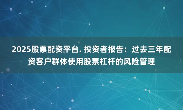 2025股票配资平台. 投资者报告：过去三年配资客户群体使用股票杠杆的风险管理