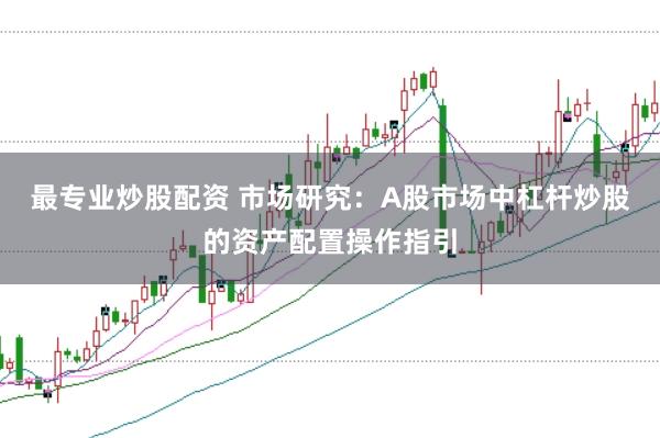 最专业炒股配资 市场研究：A股市场中杠杆炒股的资产配置操作指引