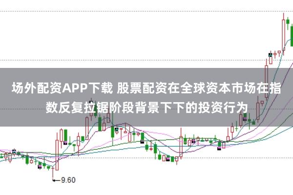 场外配资APP下载 股票配资在全球资本市场在指数反复拉锯阶段背景下下的投资行为