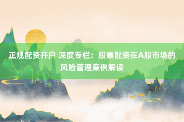 正规配资开户 深度专栏：股票配资在A股市场的风险管理案例解读